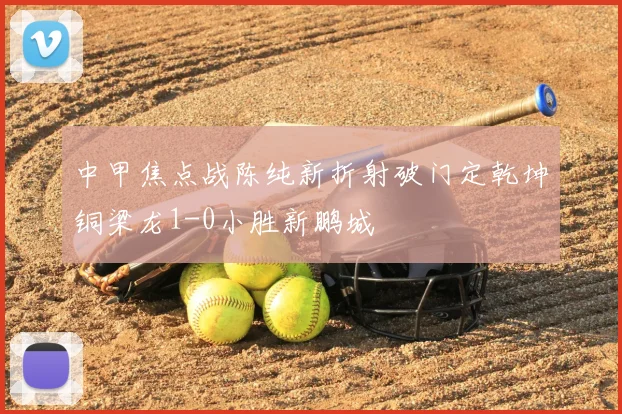 中甲焦点战陈纯新折射破门定乾坤铜梁龙1-0小胜新鹏城