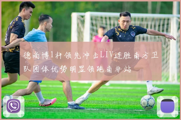 德尚博1杆领先冲击LIV连胜南方卫队团体优势明显领跑南非站