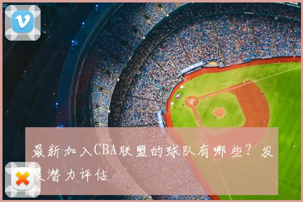 最新加入CBA联盟的球队有哪些？发展潜力评估